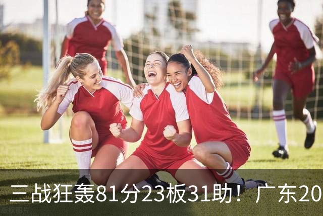 三战狂轰81分23板31助！广东20岁天才后卫疯狂崛起，他能成下一个徐杰吗？