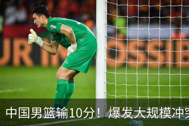 中国男篮输10分！爆发大规模冲突，3人罚出场，1人摔重伤