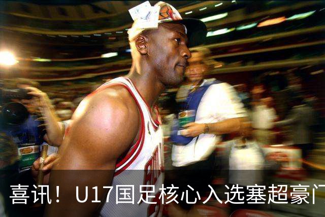 喜讯！U17国足核心入选塞超豪门U19季前集训24人名单，值得期待