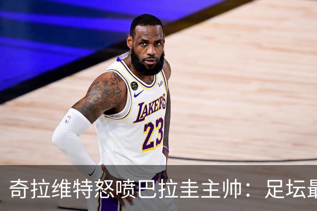奇拉维特怒喷巴拉圭主帅：足坛最大骗子，接手时不知道球队水平？