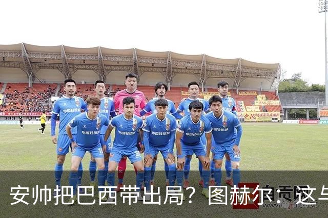 安帅把巴西带出局？图赫尔：这与他有何关系？出局是足球的一部分