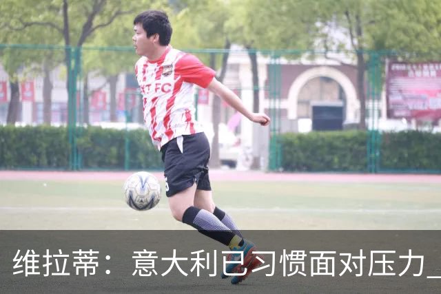 维拉蒂：意大利已习惯面对压力 我们该全力以赴