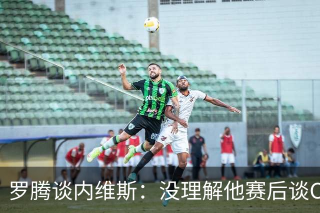 罗腾谈内维斯：没理解他赛后谈C罗的采访 他犯了沟通上的小错误